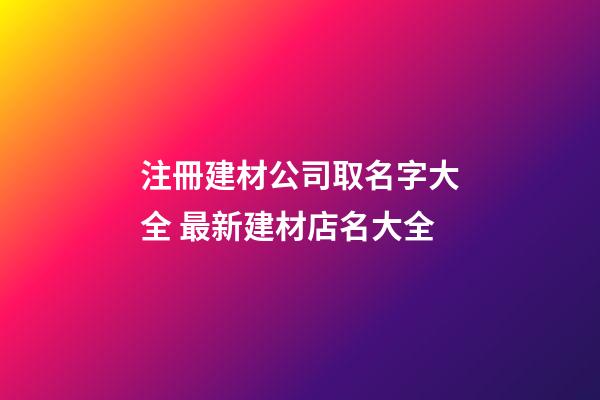 注冊建材公司取名字大全 最新建材店名大全-第1張-公司起名-玄機派